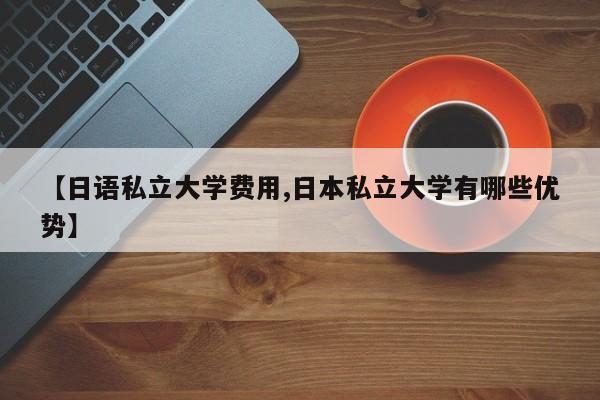 【日语私立大学费用,日本私立大学有哪些优势】