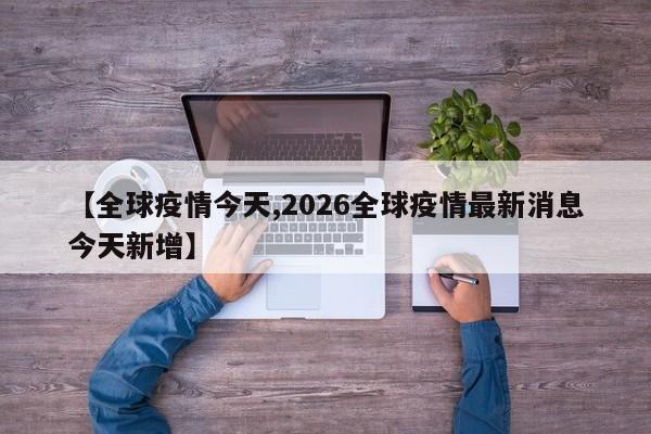 【全球疫情今天,2026全球疫情最新消息今天新增】
