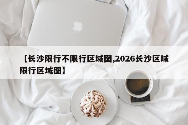 【长沙限行不限行区域图,2026长沙区域限行区域图】
