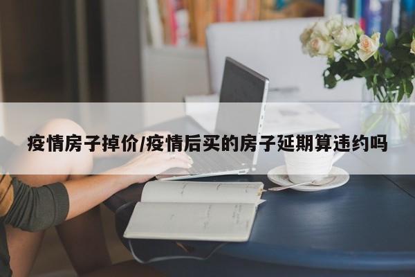 疫情房子掉价/疫情后买的房子延期算违约吗