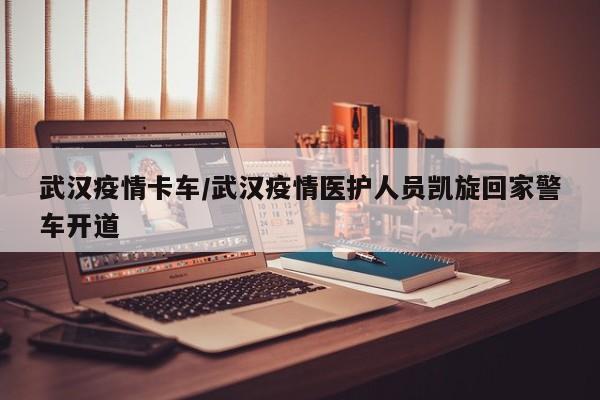 武汉疫情卡车/武汉疫情医护人员凯旋回家警车开道
