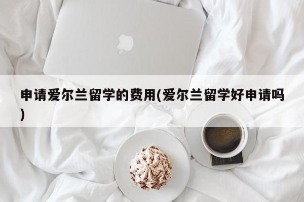 申请爱尔兰留学的费用(爱尔兰留学好申请吗)