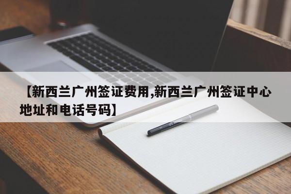 【新西兰广州签证费用,新西兰广州签证中心地址和电话号码】