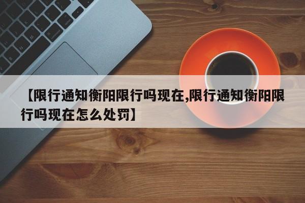 【限行通知衡阳限行吗现在,限行通知衡阳限行吗现在怎么处罚】