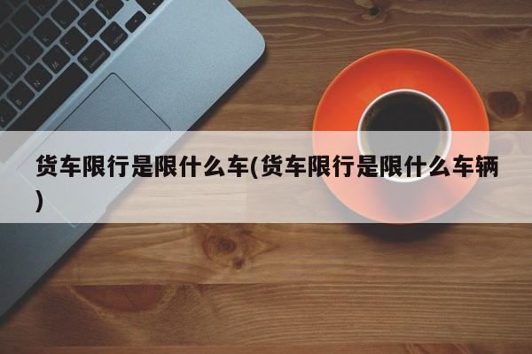 货车限行是限什么车(货车限行是限什么车辆)