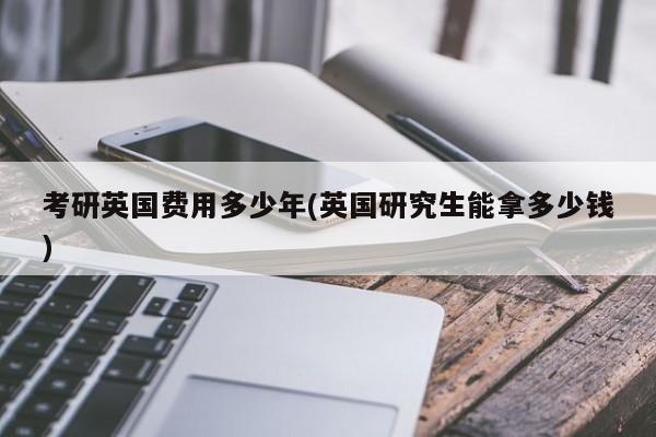 考研英国费用多少年(英国研究生能拿多少钱)