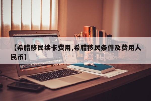 【希腊移民续卡费用,希腊移民条件及费用人民币】