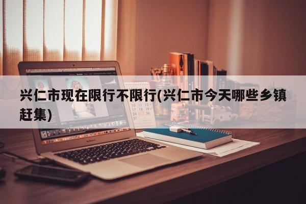 兴仁市现在限行不限行(兴仁市今天哪些乡镇赶集)