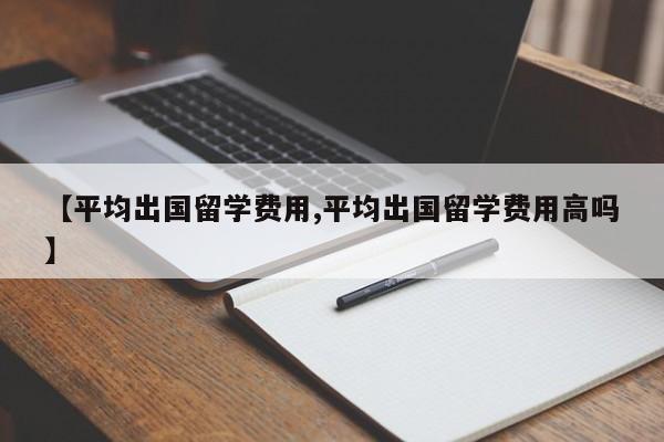 【平均出国留学费用,平均出国留学费用高吗】