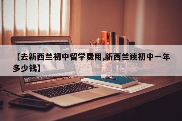 【去新西兰初中留学费用,新西兰读初中一年多少钱】