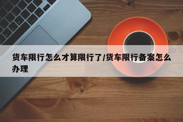 货车限行怎么才算限行了/货车限行备案怎么办理