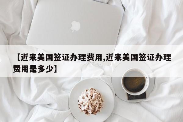【近来美国签证办理费用,近来美国签证办理费用是多少】