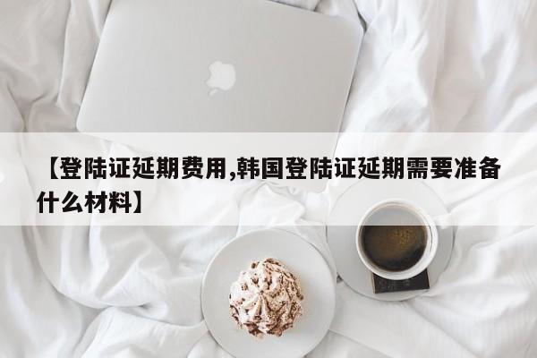 【登陆证延期费用,韩国登陆证延期需要准备什么材料】