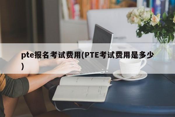 pte报名考试费用(PTE考试费用是多少)