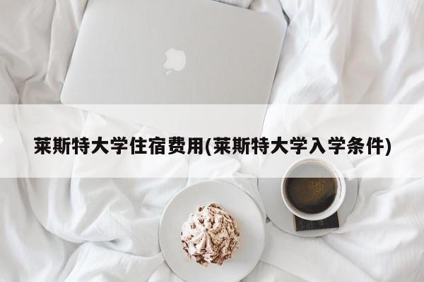 莱斯特大学住宿费用(莱斯特大学入学条件)