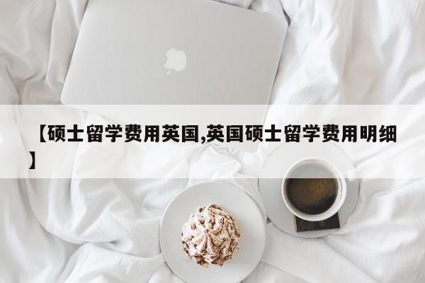 【硕士留学费用英国,英国硕士留学费用明细】