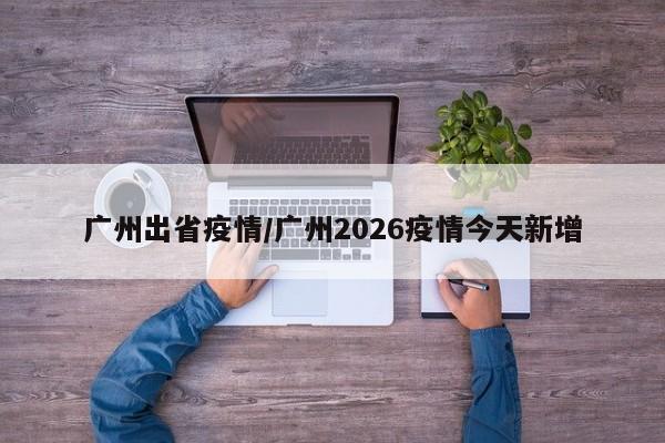 广州出省疫情/广州2026疫情今天新增