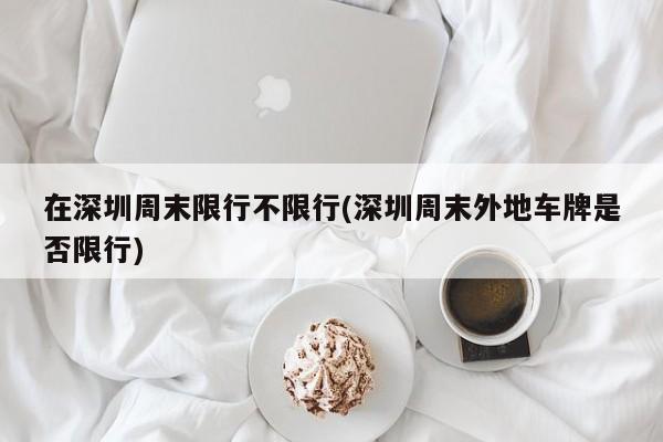 在深圳周末限行不限行(深圳周末外地车牌是否限行)