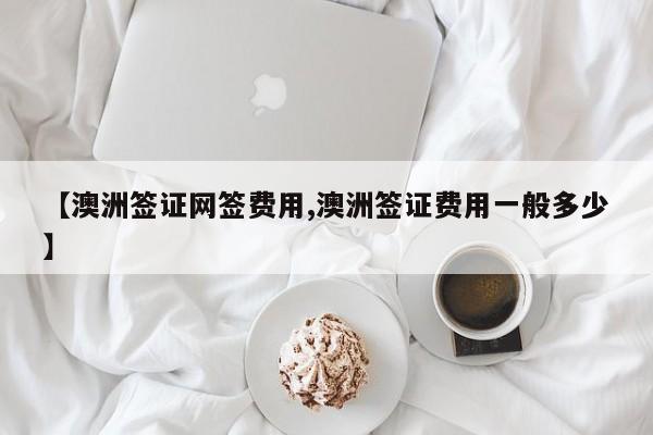 【澳洲签证网签费用,澳洲签证费用一般多少】