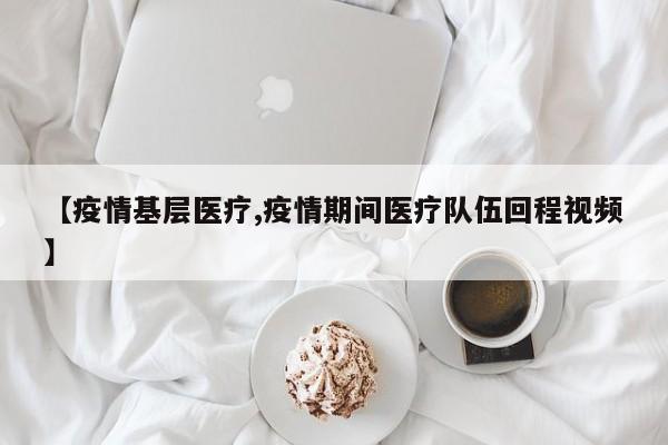 【疫情基层医疗,疫情期间医疗队伍回程视频】