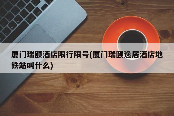 厦门瑞颐酒店限行限号(厦门瑞颐逸居酒店地铁站叫什么)
