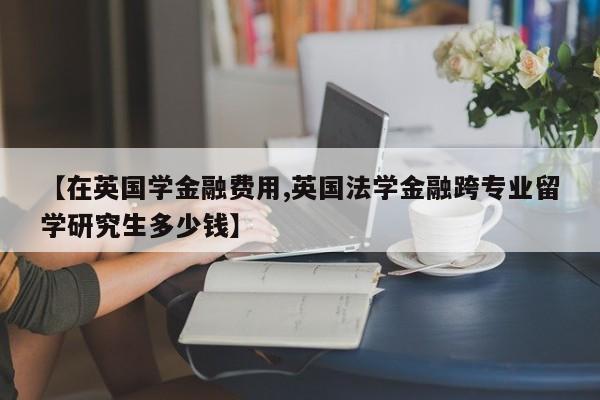 【在英国学金融费用,英国法学金融跨专业留学研究生多少钱】