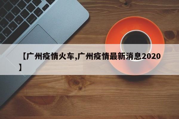 【广州疫情火车,广州疫情最新消息2020】