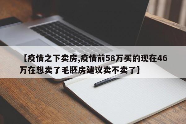 【疫情之下卖房,疫情前58万买的现在46万在想卖了毛胚房建议卖不卖了】