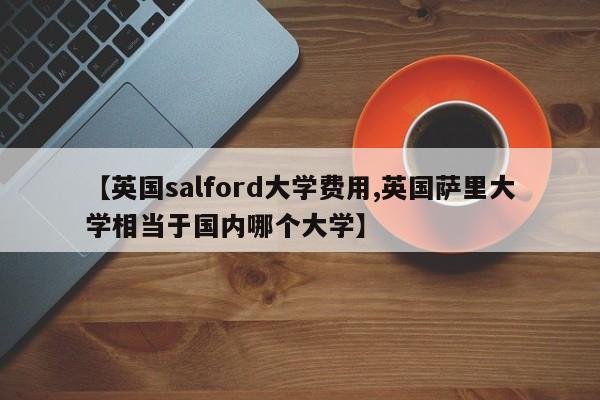 【英国salford大学费用,英国萨里大学相当于国内哪个大学】