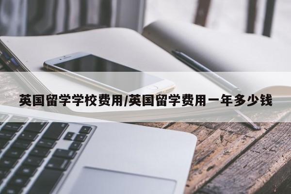 英国留学学校费用/英国留学费用一年多少钱