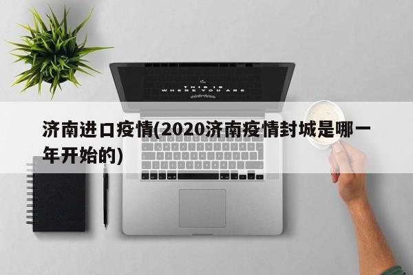 济南进口疫情(2020济南疫情封城是哪一年开始的)