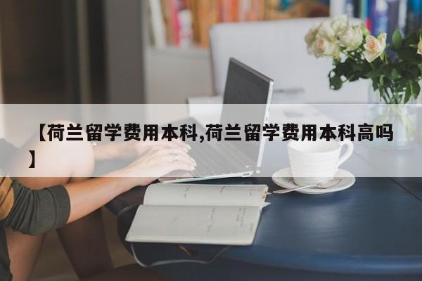 【荷兰留学费用本科,荷兰留学费用本科高吗】