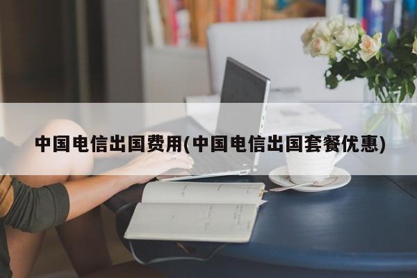 中国电信出国费用(中国电信出国套餐优惠)