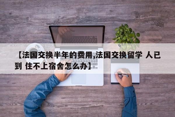 【法国交换半年的费用,法国交换留学 人已到 住不上宿舍怎么办】