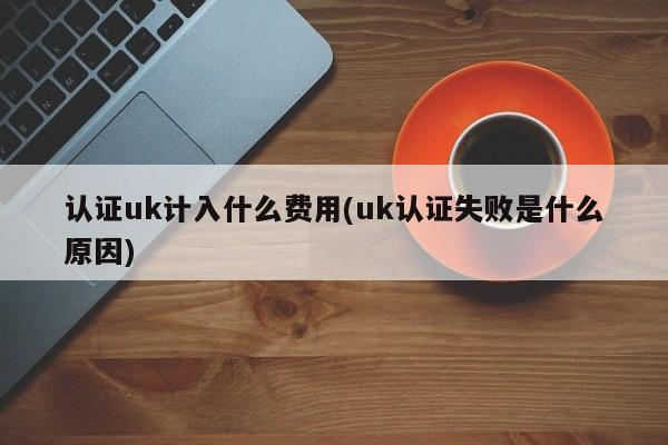 认证uk计入什么费用(uk认证失败是什么原因)