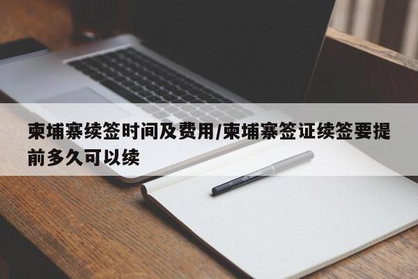 柬埔寨续签时间及费用/柬埔寨签证续签要提前多久可以续