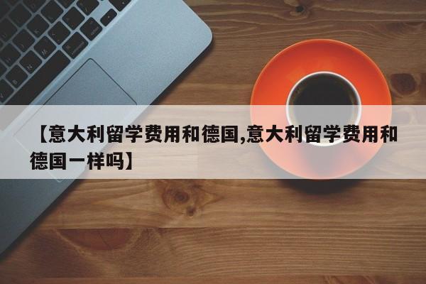 【意大利留学费用和德国,意大利留学费用和德国一样吗】