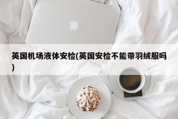 英国机场液体安检(英国安检不能带羽绒服吗)