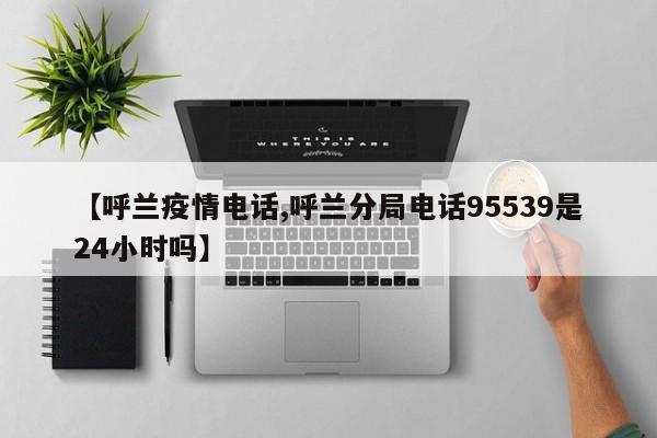 【呼兰疫情电话,呼兰分局电话95539是24小时吗】