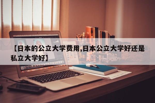 【日本的公立大学费用,日本公立大学好还是私立大学好】