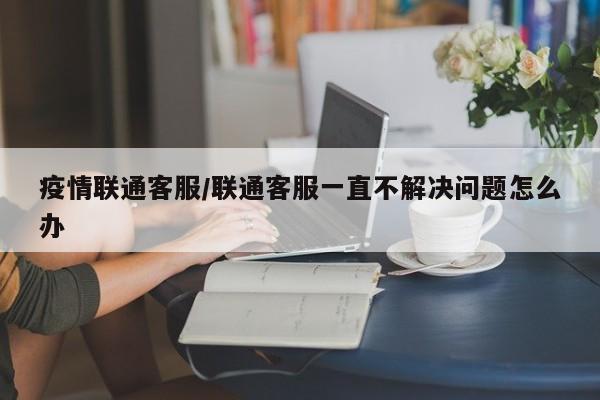 疫情联通客服/联通客服一直不解决问题怎么办