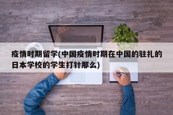 疫情时期留学(中国疫情时期在中国的驻扎的日本学校的学生打针那么)